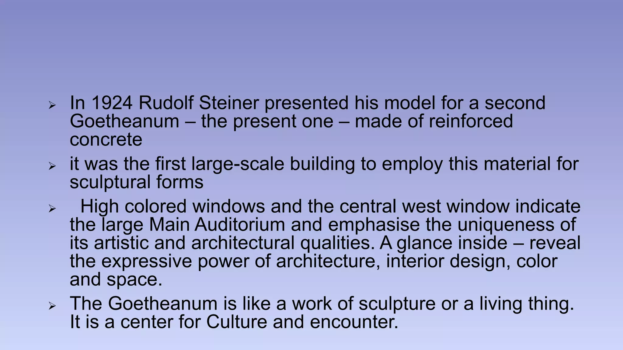  In 1924 Rudolf Steiner presented his model for a second 
Goetheanum – the present one – made of reinforced 
concrete 
 it was the first large-scale building to employ this material for 
sculptural forms 
 High colored windows and the central west window indicate 
the large Main Auditorium and emphasise the uniqueness of 
its artistic and architectural qualities. A glance inside – reveal 
the expressive power of architecture, interior design, color 
and space. 
 The Goetheanum is like a work of sculpture or a living thing. 
It is a center for Culture and encounter. 
 
