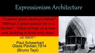Expressionism Architecture 
"Colored glass destroys hatred", 
"Without a glass palace life is a 
burden", "Glass brings us a new 
era, building in brick only does 
us harm"- 
Paul Scheerbart 
Glass Pavlian,1914 
(Bruno Tayt) 
 