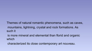 Themes of natural romantic phenomena, such as caves, 
mountains, lightning, crystal and rock formations. As 
such it 
is more mineral and elemental than florid and organic 
which 
characterized its close contemporary art nouveau. 
 