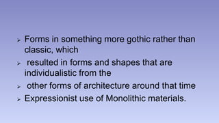  Forms in something more gothic rather than 
classic, which 
 resulted in forms and shapes that are 
individualistic from the 
 other forms of architecture around that time 
 Expressionist use of Monolithic materials. 
 