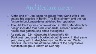 Architecture career 
 At the end of 1918, upon his return from World War I , he 
settled his practice in Berlin. The Einsteinturm and the hat 
factory in Luckenwalde established his reputation 
 The Hat Factory was commissioned in 1921, Mendelsohn's 
design included four production halls, a boiler, a turbine 
house, two gatehouses and a dyeing hall 
 As early as 1924 Wasmuths Monatshefte für 
Baukunst produced a booklet about his work. In that same 
year, along with LudwigMies van der Rohe and Waltar 
Gropius , he was one of the founders of the progressive 
architectural group known as Der ring 
 