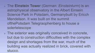  The Einstein Tower (German: Einsteinturm) is an 
astrophysical observatory in the Albert Einsein 
Science Park in Potsdam, Germanybuilt by Ericch 
Mendelson. It was built on the summit 
ofthePotsdam Telegraophenberg to house a 
solertelescope 
 The exterior was originally conceived in concrete, 
but due to construction difficulties with the complex 
design and shortages from the war, much of the 
building was actually realized in brick, covered with 
stucco. 
 