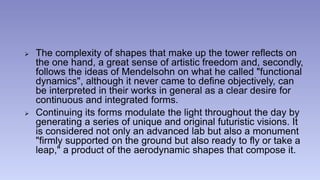  The complexity of shapes that make up the tower reflects on 
the one hand, a great sense of artistic freedom and, secondly, 
follows the ideas of Mendelsohn on what he called "functional 
dynamics", although it never came to define objectively, can 
be interpreted in their works in general as a clear desire for 
continuous and integrated forms. 
 Continuing its forms modulate the light throughout the day by 
generating a series of unique and original futuristic visions. It 
is considered not only an advanced lab but also a monument 
"firmly supported on the ground but also ready to fly or take a 
leap," a product of the aerodynamic shapes that compose it. 
 