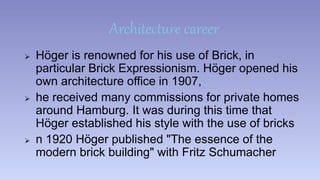 Architecture career 
 Höger is renowned for his use of Brick, in 
particular Brick Expressionism. Höger opened his 
own architecture office in 1907, 
 he received many commissions for private homes 
around Hamburg. It was during this time that 
Höger established his style with the use of bricks 
 n 1920 Höger published "The essence of the 
modern brick building" with Fritz Schumacher 
 