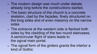 The modern design was much under debate 
already long before the constructions started. 
 The basic structure of the church is a concrete 
skeleton, clad by the façades, finely structured on 
the long sides and of even masonry on the narrow 
sides 
 The entrance at the western side is flanked both 
sides by the cladding of the two round staircases. 
A semicircular flight of stairs leads to 
the ogival main portal. 
 The ogival form of the girders grants the interior a 
kind of Gothic 
 