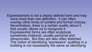 Expressionism is not a clearly defined term and may 
have more than one definition. It can often 
overlap other kinds of content and formal choices. 
Nevertheless, there is a certain quality about it 
that usually allows us to recognize it. 
Expressionist forms are often sculptural, 
sometimes irrational, usually personal and 
idiosyncratic. But they are also often distorted. 
The notion of identifying “expressive” qualities in a 
building is not necessarily the same as identifying 
 