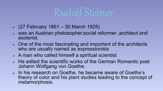 Rudolf Steiner 
 (27 February 1861 – 30 March 1925) 
 was an Austrian phelosopher,social reformer ,architect and 
esoterist. 
 One of the most fascinating and important of the architects 
who are usually named as expressionists 
 A man who called himself a spiritual scientist 
 He edited the scientific works of the German Romantic poet 
Johann Wolfgang von Goethe. 
 In his research on Goethe, he became aware of Goethe’s 
theory of color and his plant studies leading to the concept of 
metamorphosis. 
 