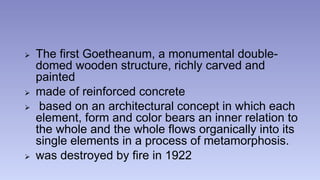  The first Goetheanum, a monumental double-domed 
wooden structure, richly carved and 
painted 
 made of reinforced concrete 
 based on an architectural concept in which each 
element, form and color bears an inner relation to 
the whole and the whole flows organically into its 
single elements in a process of metamorphosis. 
 was destroyed by fire in 1922 
 