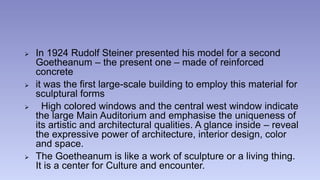  In 1924 Rudolf Steiner presented his model for a second 
Goetheanum – the present one – made of reinforced 
concrete 
 it was the first large-scale building to employ this material for 
sculptural forms 
 High colored windows and the central west window indicate 
the large Main Auditorium and emphasise the uniqueness of 
its artistic and architectural qualities. A glance inside – reveal 
the expressive power of architecture, interior design, color 
and space. 
 The Goetheanum is like a work of sculpture or a living thing. 
It is a center for Culture and encounter. 
 
