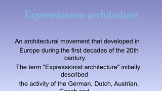 Expressionism architecture 
An architectural movement that developed in 
Europe during the first decades of the 20th 
century. 
The term "Expressionist architecture" initially 
described 
the activity of the German, Dutch, Austrian, 
Czech and 
 