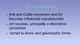 Characteristics 
 Arts and Crafts movement and Art 
Nouveau influenced expressionists 
 Art nouveau, principally a decorative 
convention 
 turned to bionic and geomorphic forms. 
 
