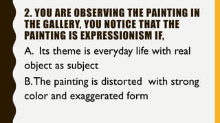 2. YOU ARE OBSERVING THE PAINTING IN
THE GALLERY, YOU NOTICE THAT THE
PAINTING IS EXPRESSIONISM IF,
A. Its theme is everyday life with real
object as subject
B.The painting is distorted with strong
color and exaggerated form
 