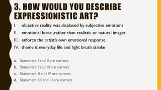 3. HOW WOULD YOU DESCRIBE
EXPRESSIONISTIC ART?
I. objective reality was displaced by subjective emotions
II. emotional force ,rather than realistic or natural images
III. enforce the artist’s own emotional response
IV. theme is everyday life and light brush stroke
a. Statement I and II are correct
b. Statement I and III are correct
c. Statement II and IV are correct
d. Statement I,II and III are correct
 