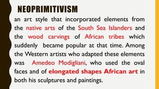 NEOPRIMITIVISM
an art style that incorporated elements from
the native arts of the South Sea Islanders and
the wood carvings of African tribes which
suddenly became popular at that time. Among
the Western artists who adapted these elements
was Amedeo Modigliani, who used the oval
faces and of elongated shapes African art in
both his sculptures and paintings.
 