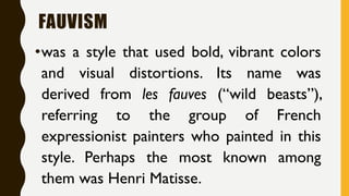FAUVISM
•was a style that used bold, vibrant colors
and visual distortions. Its name was
derived from les fauves (“wild beasts”),
referring to the group of French
expressionist painters who painted in this
style. Perhaps the most known among
them was Henri Matisse.
 