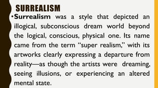 SURREALISM
•Surrealism was a style that depicted an
illogical, subconscious dream world beyond
the logical, conscious, physical one. Its name
came from the term “super realism,” with its
artworks clearly expressing a departure from
reality—as though the artists were dreaming,
seeing illusions, or experiencing an altered
mental state.
 
