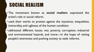SOCIAL REALISM
• The movement known as social realism. expressed the
artist’s role in social reform.
• used their works to protest against the injustices, inequalities,
immorality, and ugliness of the human condition
• addressed different issues: war, poverty, corruption, industrial
and environmental hazards, and more—in the hope of raising
people’s awareness and pushing society to seek reforms.
 