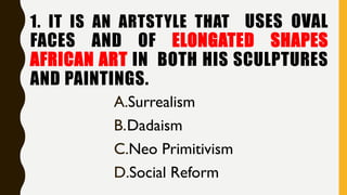 1. IT IS AN ARTSTYLE THAT USES OVAL
FACES AND OF ELONGATED SHAPES
AFRICAN ART IN BOTH HIS SCULPTURES
AND PAINTINGS.
A.Surrealism
B.Dadaism
C.Neo Primitivism
D.Social Reform
 