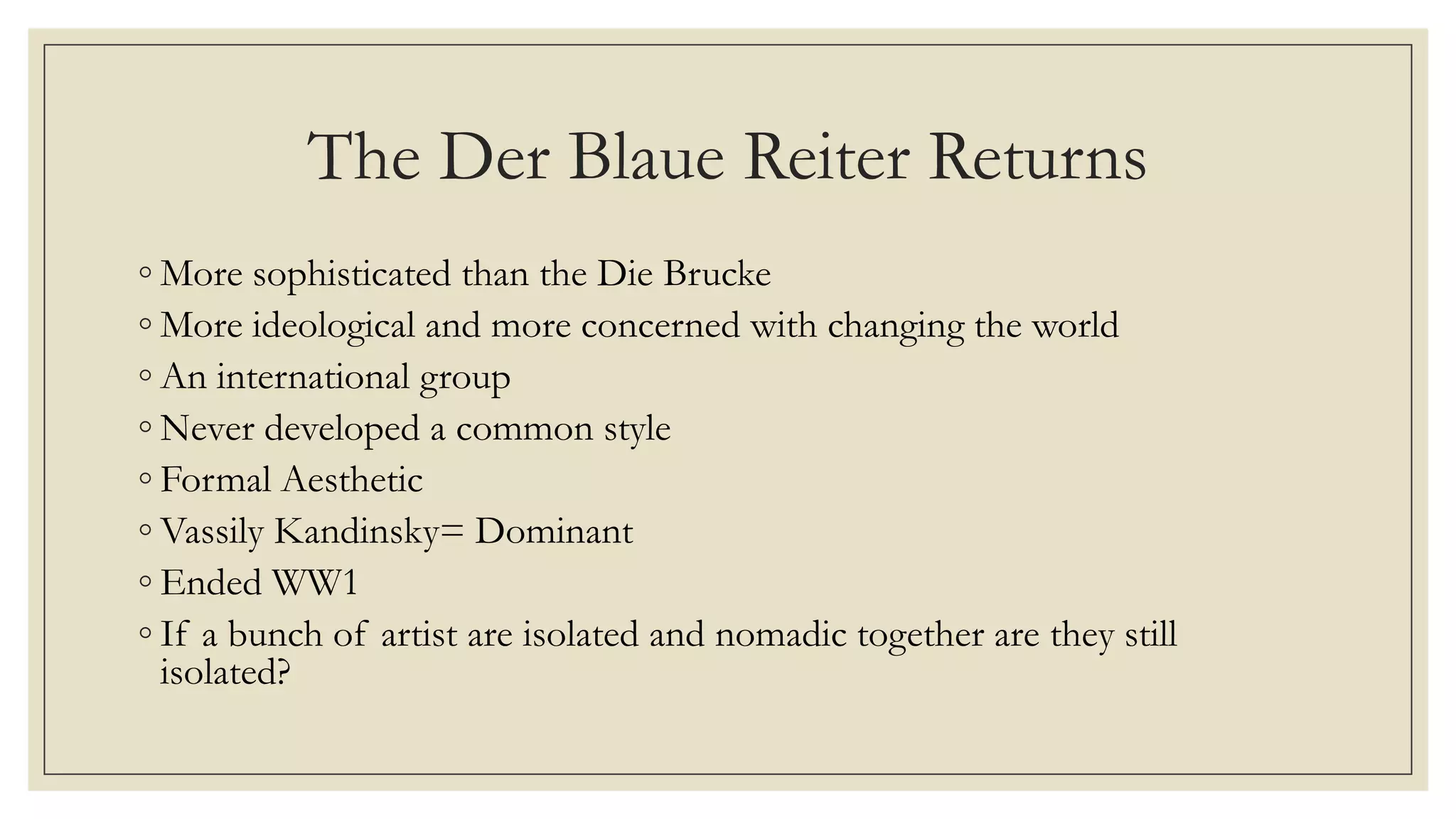 The Der Blaue Reiter Returns
◦ More sophisticated than the Die Brucke
◦ More ideological and more concerned with changing the world
◦ An international group
◦ Never developed a common style
◦ Formal Aesthetic
◦ Vassily Kandinsky= Dominant
◦ Ended WW1
◦ If a bunch of artist are isolated and nomadic together are they still
isolated?
 