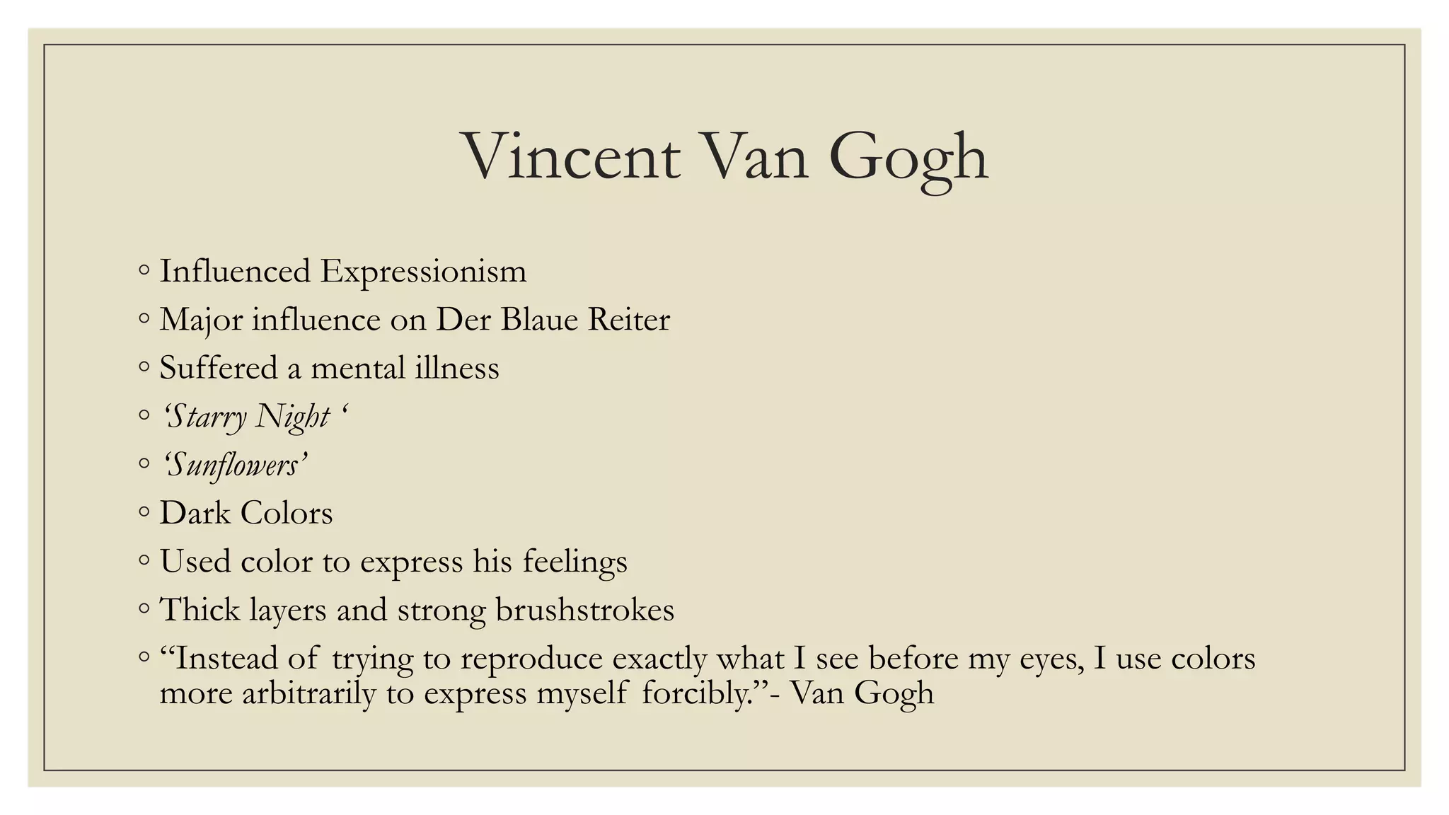 Vincent Van Gogh
◦ Influenced Expressionism
◦ Major influence on Der Blaue Reiter
◦ Suffered a mental illness
◦ ‘Starry Night ‘
◦ ‘Sunflowers’
◦ Dark Colors
◦ Used color to express his feelings
◦ Thick layers and strong brushstrokes
◦ “Instead of trying to reproduce exactly what I see before my eyes, I use colors
more arbitrarily to express myself forcibly.”- Van Gogh
 