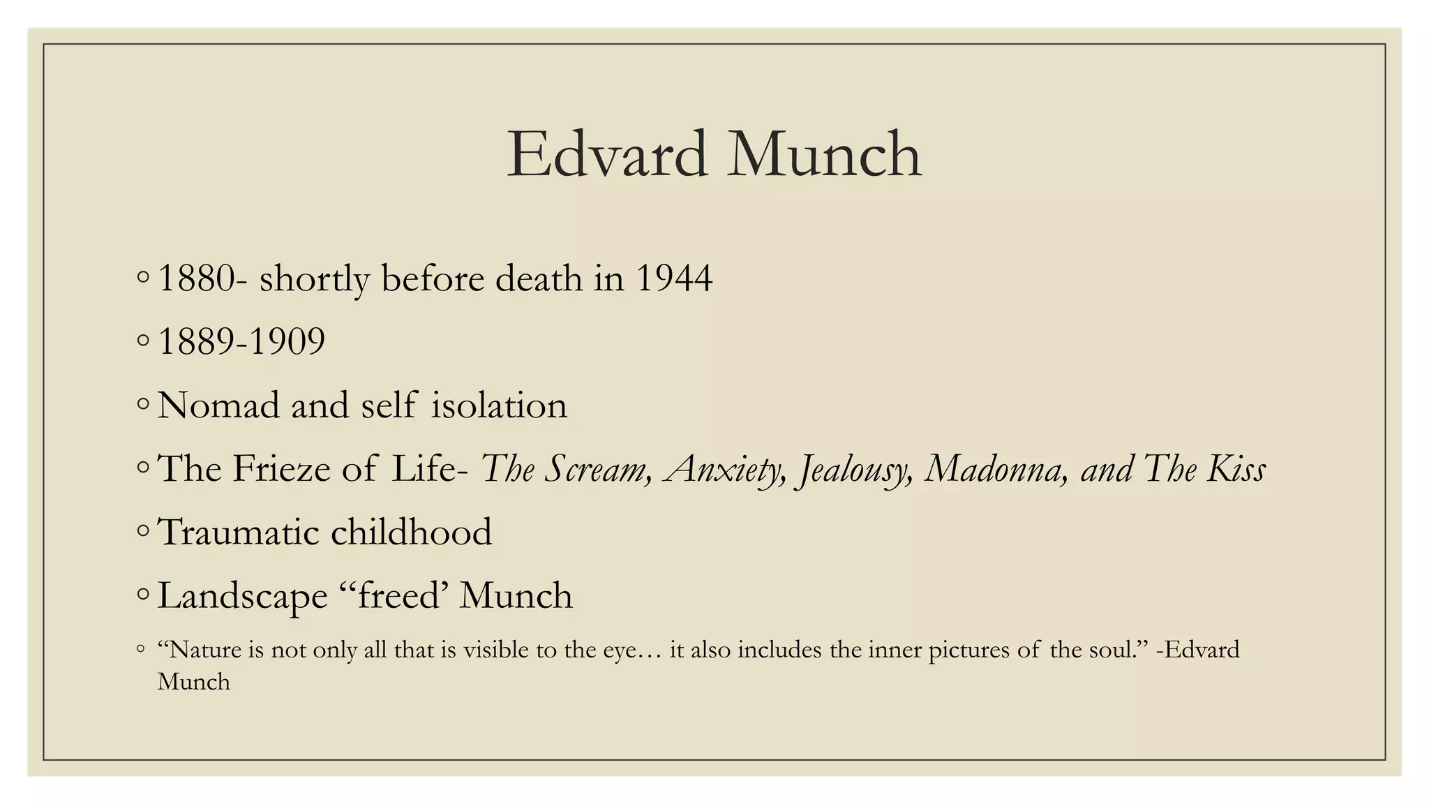 Edvard Munch
◦ 1880- shortly before death in 1944
◦ 1889-1909
◦ Nomad and self isolation
◦ The Frieze of Life- The Scream, Anxiety, Jealousy, Madonna, and The Kiss
◦ Traumatic childhood
◦ Landscape “freed’ Munch
◦ “Nature is not only all that is visible to the eye… it also includes the inner pictures of the soul.” -Edvard
Munch
 