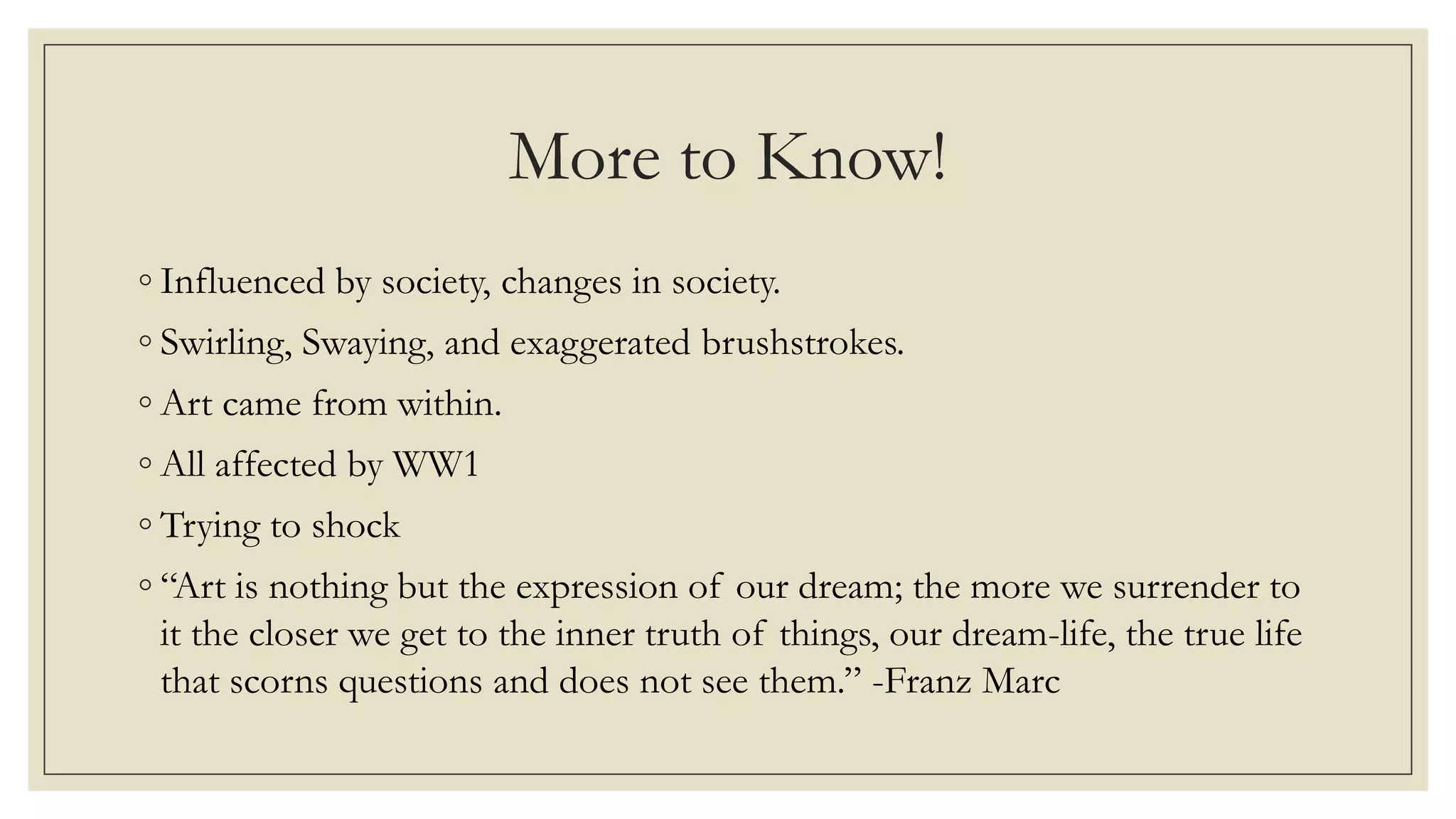 More to Know!
◦ Influenced by society, changes in society.
◦ Swirling, Swaying, and exaggerated brushstrokes.
◦ Art came from within.
◦ All affected by WW1
◦ Trying to shock
◦ “Art is nothing but the expression of our dream; the more we surrender to
it the closer we get to the inner truth of things, our dream-life, the true life
that scorns questions and does not see them.” -Franz Marc
 