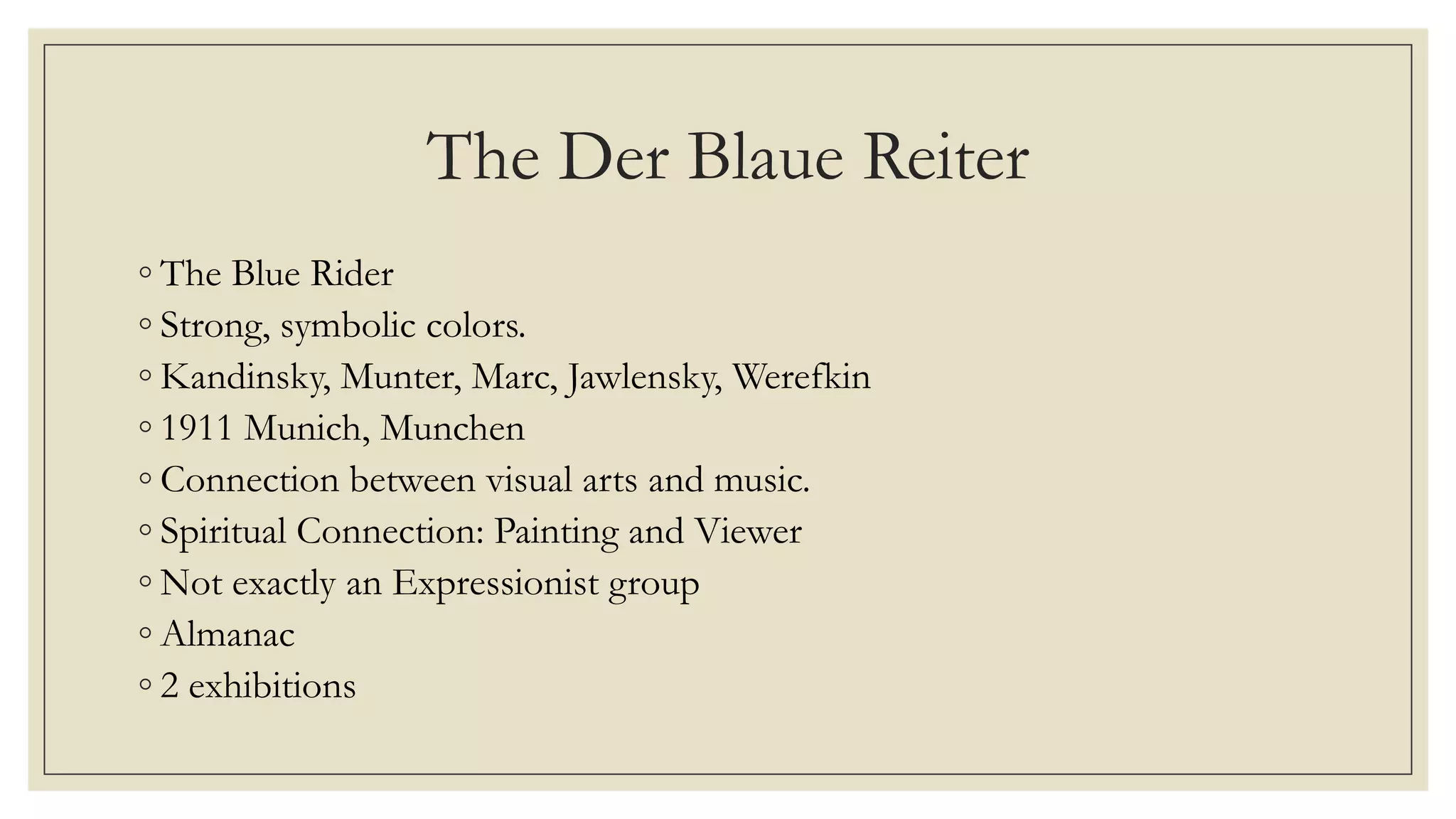 The Der Blaue Reiter
◦ The Blue Rider
◦ Strong, symbolic colors.
◦ Kandinsky, Munter, Marc, Jawlensky, Werefkin
◦ 1911 Munich, Munchen
◦ Connection between visual arts and music.
◦ Spiritual Connection: Painting and Viewer
◦ Not exactly an Expressionist group
◦ Almanac
◦ 2 exhibitions
 