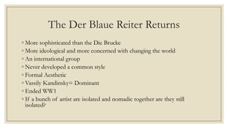 The Der Blaue Reiter Returns
◦ More sophisticated than the Die Brucke
◦ More ideological and more concerned with changing the world
◦ An international group
◦ Never developed a common style
◦ Formal Aesthetic
◦ Vassily Kandinsky= Dominant
◦ Ended WW1
◦ If a bunch of artist are isolated and nomadic together are they still
isolated?
 