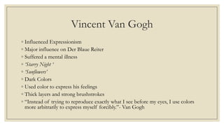 Vincent Van Gogh
◦ Influenced Expressionism
◦ Major influence on Der Blaue Reiter
◦ Suffered a mental illness
◦ ‘Starry Night ‘
◦ ‘Sunflowers’
◦ Dark Colors
◦ Used color to express his feelings
◦ Thick layers and strong brushstrokes
◦ “Instead of trying to reproduce exactly what I see before my eyes, I use colors
more arbitrarily to express myself forcibly.”- Van Gogh
 