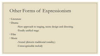 Other Forms of Expressionism
◦ Literature
◦ Drama
-New approach to staging, scene design and directing.
-Totally unified stage
◦ Film
◦ Music
-Atonal (distorts traditional tonality.)
-Unrecognizable melody
 