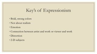 Key’s of Expressionism
◦ Bold, strong colors
◦ Not about realism
◦ Emotion
◦ Connection between artist and work or viewer and work
◦ Distortion
◦ 2-D subjects
 