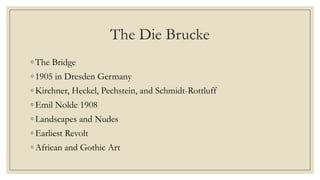 The Die Brucke
◦ The Bridge
◦ 1905 in Dresden Germany
◦ Kirchner, Heckel, Pechstein, and Schmidt-Rottluff
◦ Emil Nolde 1908
◦ Landscapes and Nudes
◦ Earliest Revolt
◦ African and Gothic Art
 