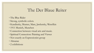 The Der Blaue Reiter
◦ The Blue Rider
◦ Strong, symbolic colors.
◦ Kandinsky, Munter, Marc, Jawlensky, Werefkin
◦ 1911 Munich, Munchen
◦ Connection between visual arts and music.
◦ Spiritual Connection: Painting and Viewer
◦ Not exactly an Expressionist group
◦ Almanac
◦ 2 exhibitions
 
