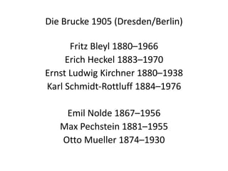 Die Brucke 1905 (Dresden/Berlin)Fritz Bleyl 1880–1966Erich Heckel 1883–1970Ernst Ludwig Kirchner 1880–1938Karl Schmidt-Rottluff 1884–1976Emil Nolde 1867–1956Max Pechstein 1881–1955Otto Mueller 1874–1930