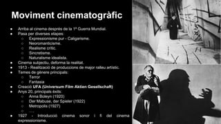 Moviment cinematogràfic
●
●

●
●
●

●
●

●

Arriba al cinema després de la 1ª Guerra Mundial.
Pasa per diverses etapes:
○ Expressionisme pur - Caligarisme.
○ Neoromanticisme.
○ Realisme crític.
○ Sincretisme.
○ Naturalisme idealista.
Cinema subjectiu, deforma la realitat.
1913 - Realització de produccions de major ralleu artístic.
Temes de gènere principals:
○ Terror
○ Fantasia
Creació UFA (Universum Film Aktien Gesellschaft)
Anys 20, principals èxits:
○ Anna Boleyn (1920)
○ Der Mabuse, der Spieler (1922)
○ Metropolis (1927)
○ ….
1927 - Introducció cinema sonor i fi del cinema
expressionisme.

 