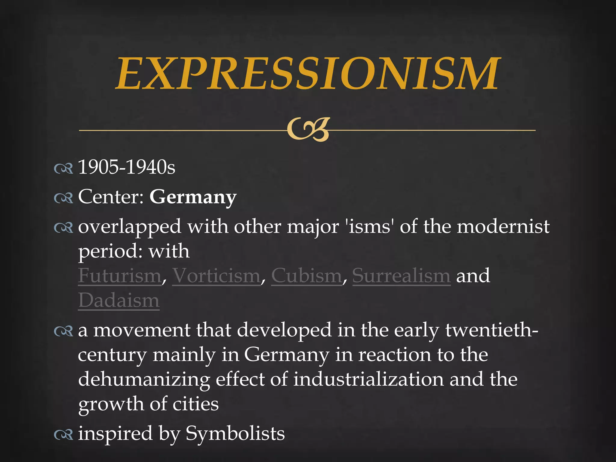EXPRESSIONISM
            
 1905-1940s
 Center: Germany
 overlapped with other major 'isms' of the modernist
  period: with
  Futurism, Vorticism, Cubism, Surrealism and
  Dadaism
 a movement that developed in the early twentieth-
  century mainly in Germany in reaction to the
  dehumanizing effect of industrialization and the
  growth of cities
 inspired by Symbolists
 