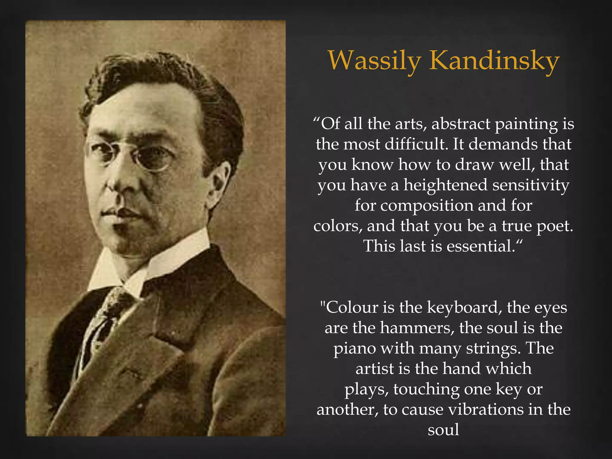 Wassily Kandinsky

“Of all the arts, abstract painting is
the most difficult. It demands that
 you know how to draw well, that
 you have a heightened sensitivity
     for composition and for
colors, and that you be a true poet.
       This last is essential.“


"Colour is the keyboard, the eyes
 are the hammers, the soul is the
  piano with many strings. The
      artist is the hand which
    plays, touching one key or
another, to cause vibrations in the
                  soul
 