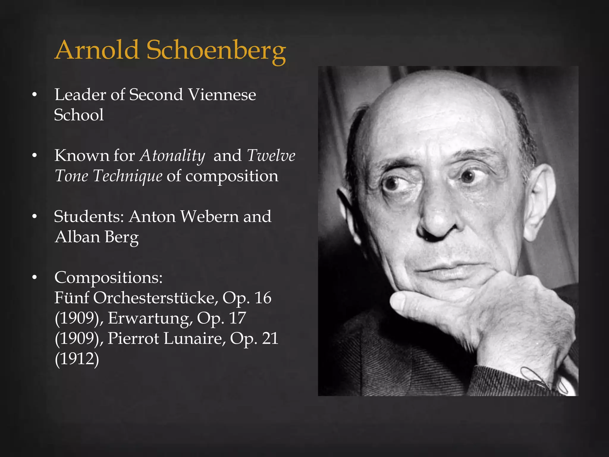Arnold Schoenberg
• Leader of Second Viennese
  School

• Known for Atonality and Twelve
  Tone Technique of composition

• Students: Anton Webern and
  Alban Berg

• Compositions:
  Fünf Orchesterstücke, Op. 16
  (1909), Erwartung, Op. 17
  (1909), Pierrot Lunaire, Op. 21
  (1912)
 