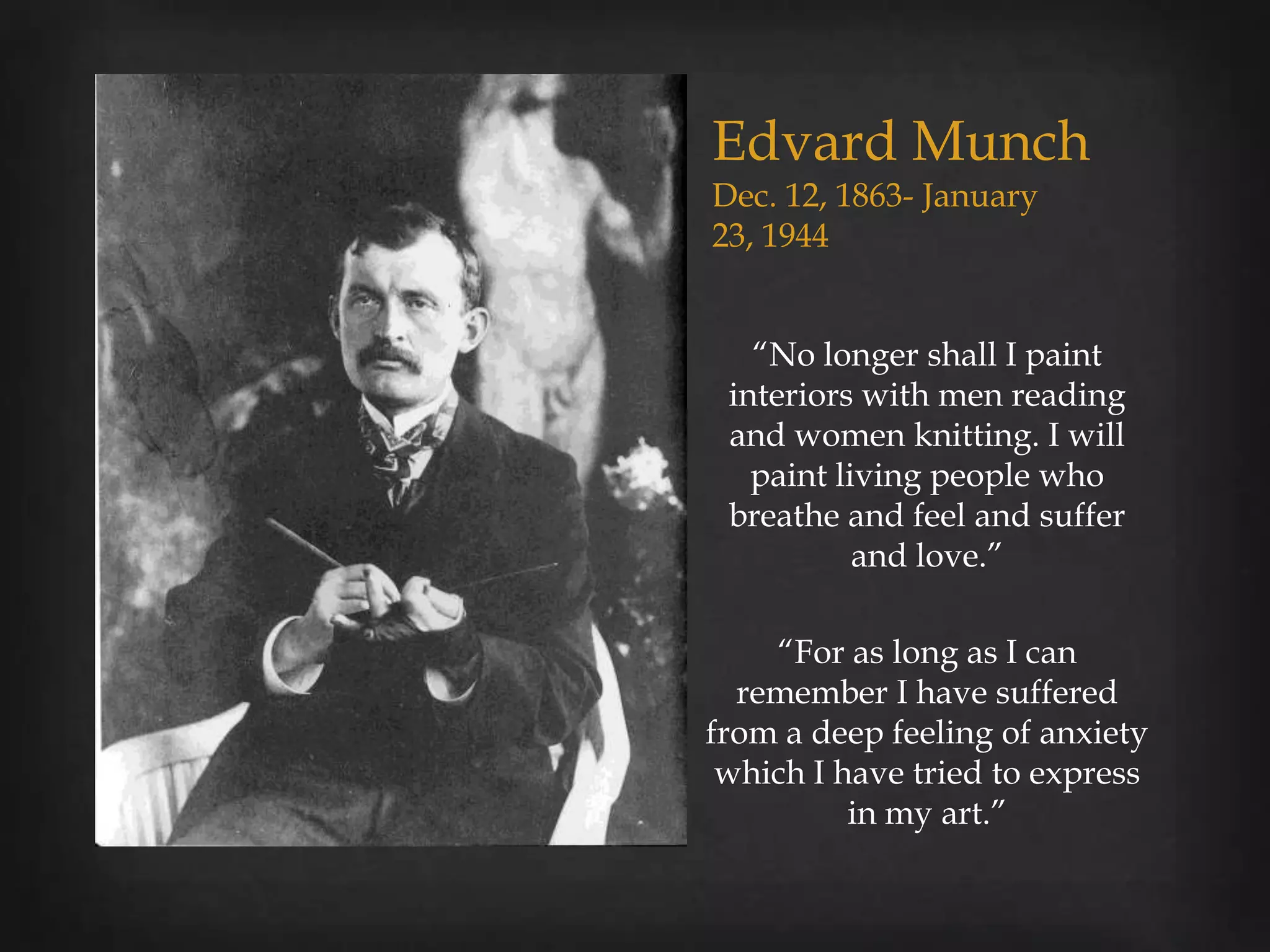 Edvard Munch
Dec. 12, 1863- January
23, 1944


   “No longer shall I paint
 interiors with men reading
 and women knitting. I will
   paint living people who
 breathe and feel and suffer
           and love.”

    “For as long as I can
  remember I have suffered
from a deep feeling of anxiety
 which I have tried to express
          in my art.”
 