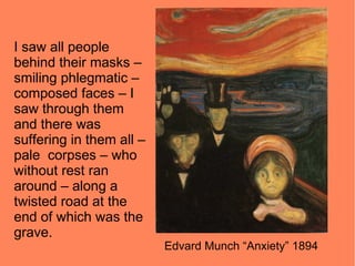 I saw all people
behind their masks –
smiling phlegmatic –
composed faces – I
saw through them
and there was
suffering in them all –
pale corpses – who
without rest ran
around – along a
twisted road at the
end of which was the
grave.
                          Edvard Munch “Anxiety” 1894
 