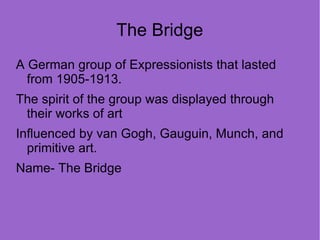 The Bridge
A German group of Expressionists that lasted
  from 1905-1913.
The spirit of the group was displayed through
 their works of art
Influenced by van Gogh, Gauguin, Munch, and
  primitive art.
Name- The Bridge
 
