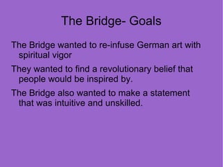 The Bridge- Goals
The Bridge wanted to re-infuse German art with
 spiritual vigor
They wanted to find a revolutionary belief that
 people would be inspired by.
The Bridge also wanted to make a statement
 that was intuitive and unskilled.
 