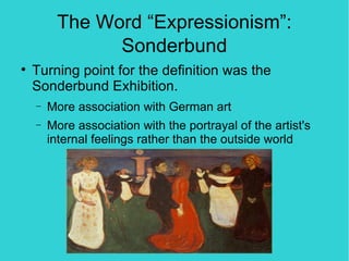 The Word “Expressionism”:
               Sonderbund

    Turning point for the definition was the
    Sonderbund Exhibition.
    −   More association with German art
    −   More association with the portrayal of the artist's
        internal feelings rather than the outside world
 