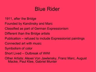 Blue Rider
1911, after the Bridge
Founded by Kandinsky and Marc
Classified as part of German Expressionism
Different than the Bridge artists
Publication – refused to include Expressionist paintings
Connected art with music
Symbolism of color
Short Lived – Outbreak of WWI
Other Artists: Alexei Von Jawlensky, Franz Marc, August
  Macke, Paul Klee, Gabriel Munter
 