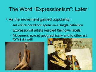 The Word “Expressionism”: Later

    As the movement gained popularity:
    −   Art critics could not agree on a single definition
    −   Expressionist artists rejected their own labels
    −   Movement spread geographically and to other art
        forms as well
 