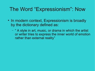The Word “Expressionism”: Now

    In modern context, Expressionism is broadly
    by the dictionary defined as:
    −   “ A style in art, music, or drama in which the artist
        or writer tries to express the inner world of emotion
        rather than external reality”
 