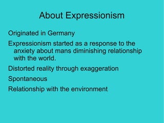 About Expressionism
Originated in Germany
Expressionism started as a response to the
 anxiety about mans diminishing relationship
 with the world.
Distorted reality through exaggeration
Spontaneous
Relationship with the environment
 