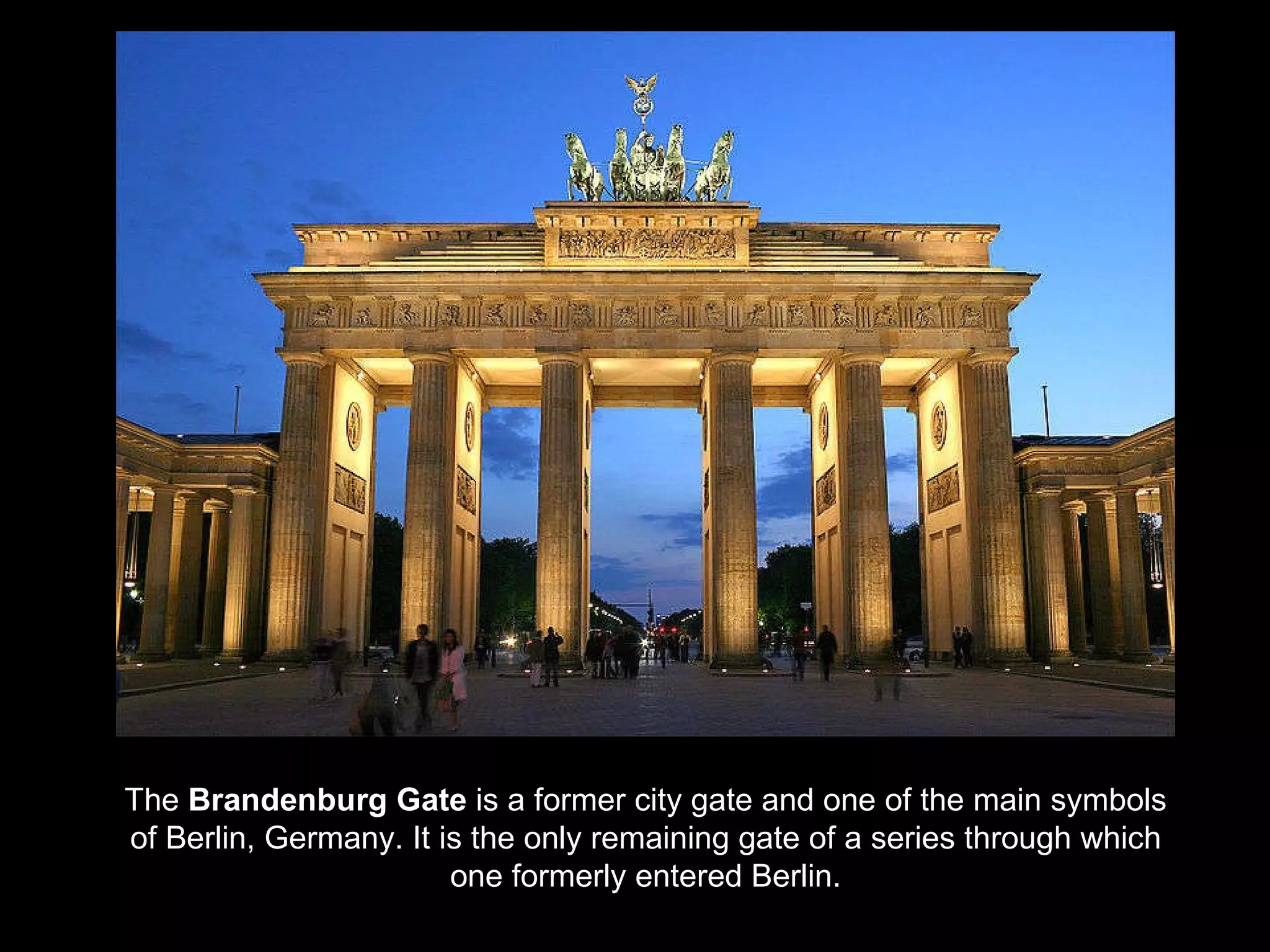 The  Brandenburg Gate  is a former city gate and one of the main symbols of Berlin, Germany. It is the only remaining gate of a series through which one formerly entered Berlin. 
