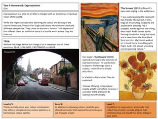 Year 9 Homework: Expressionism
Due:
Expressionism is a style of art that is charged with an emotional or spiritual
vision of the world.
While the Impressionists were admiring the colour and beauty of the
natural landscape, Vincent Van Gogh and Edvard Munch took a radically
different perspective. They chose to discover a form of ‘self-expression’
that offered them an individual voice in a hostile world where they felt
insecure.
‘The Scream’ (1893) is Munch’s
own voice crying in the wilderness.
"I was walking along the road with
two friends. The sun set. I felt a
tinge of melancholy. Suddenly the
sky became a bloody red. I
stopped, leaned against the railing,
dead tired. And I looked at the
flaming clouds that hung like blood
and a sword over the blue-black
fjord and city. My friends walked
on. I stood there, trembling with
fright. And I felt a loud, unending
scream piercing nature."
Van Gogh’s ‘Sunflowers’ (1888)
opened our eyes to the intensity of
expressive coluor. He used colour
to express his feelings about a
subject, rather than to simply
describe it.
In a letter to his brother Theo he
explained,
‘Instead of trying to reproduce
exactly what I see before my eyes, I
use color more arbitrarily to
express myself forcibly.’
TASK:
Redraw the image below but change it so it expresses one of these
emotions: FEAR, LONLINESS, EXCITEMENT or ANGER
Level 4/5:
Think carefully about your colour combination.
Use either a complementary colour palette or a
harmonious colour palette.
Muswell Hill
Level 6:
In addition to choosing colours carefully you
should use marks that express the emotion you
are trying to create.
Level 7:
In addition to using colours and marks that
reflect the emotion, include a figure that
reinforces how we should feel when loking at
your work.
 