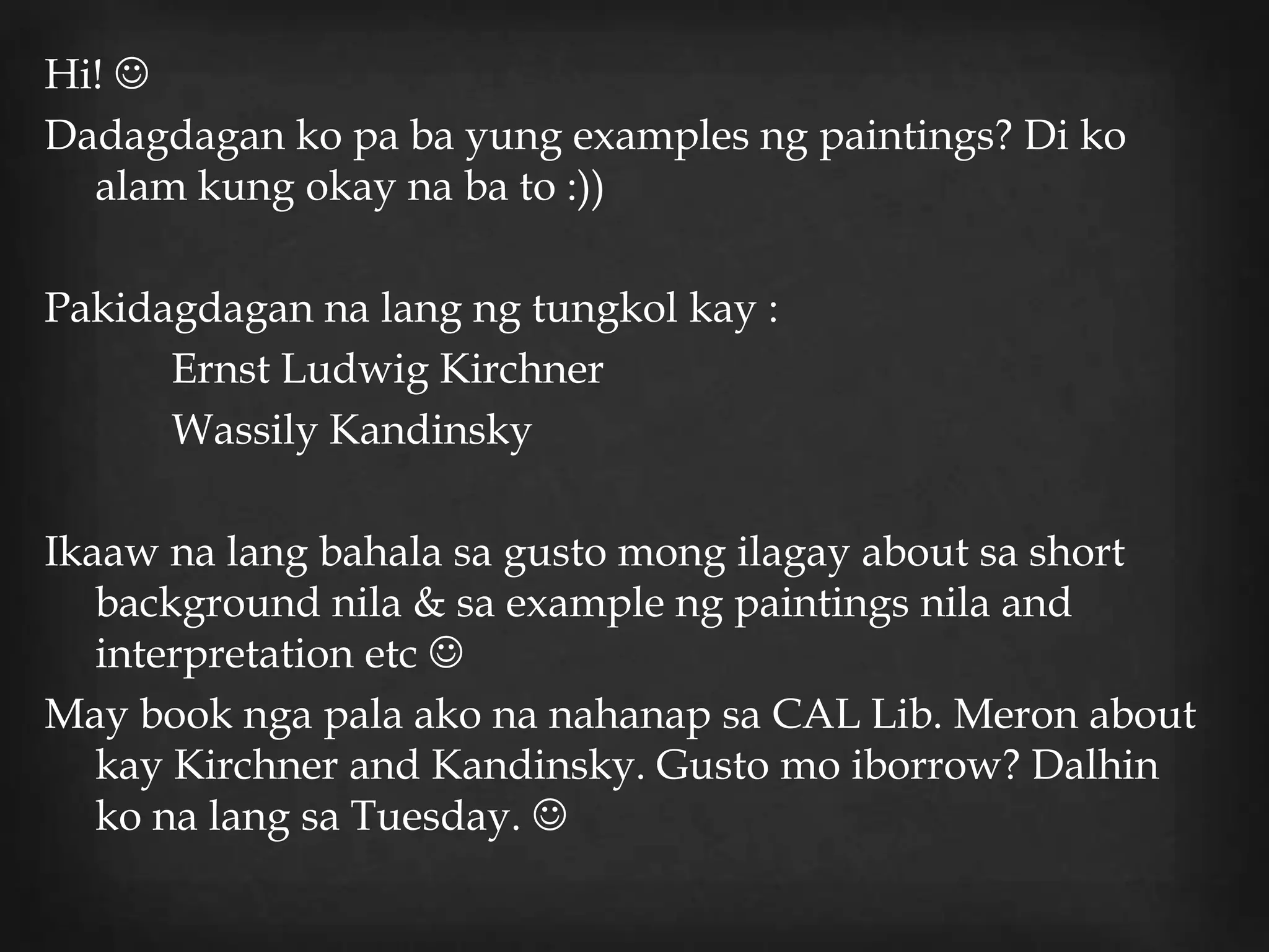 Hi! 
Dadagdagan ko pa ba yung examples ng paintings? Di ko
  alam kung okay na ba to :))

Pakidagdagan na lang ng tungkol kay :
      Ernst Ludwig Kirchner
      Wassily Kandinsky

Ikaaw na lang bahala sa gusto mong ilagay about sa short
   background nila & sa example ng paintings nila and
   interpretation etc 
May book nga pala ako na nahanap sa CAL Lib. Meron about
   kay Kirchner and Kandinsky. Gusto mo iborrow? Dalhin
   ko na lang sa Tuesday. 
 